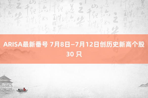 ARISA最新番号 7月8日—7月12日创历史新高个股30 只