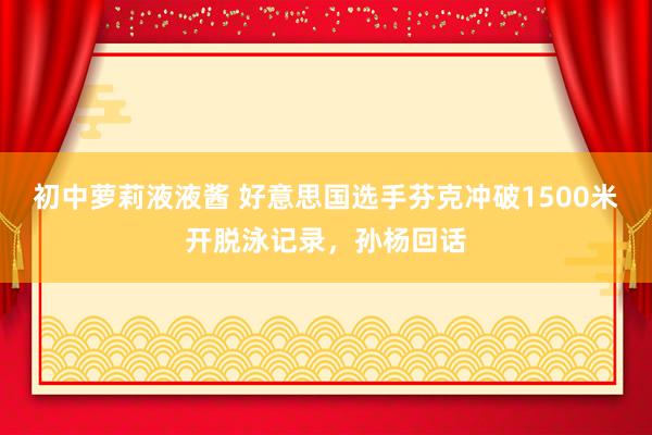 初中萝莉液液酱 好意思国选手芬克冲破1500米开脱泳记录，孙杨回话