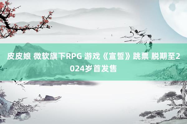 皮皮娘 微软旗下RPG 游戏《宣誓》跳票 脱期至2024岁首发售