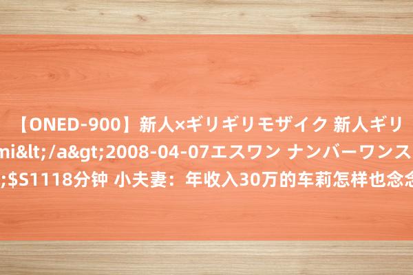 【ONED-900】新人×ギリギリモザイク 新人ギリギリモザイク Ami</a>2008-04-07エスワン ナンバーワンスタイル&$S1118分钟 小夫妻：年收入30万的车莉怎样也念念不解白，周妈明知说念女儿照旧去职还笼罩