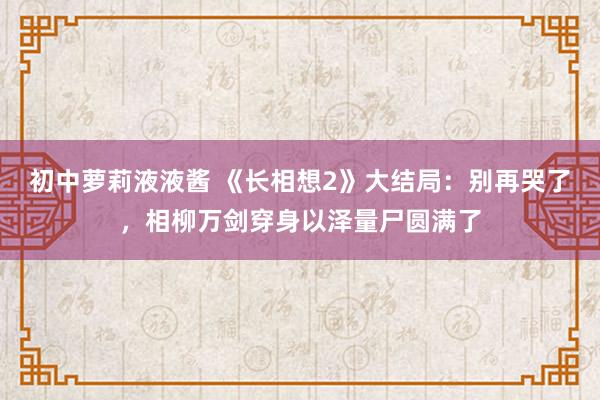 初中萝莉液液酱 《长相想2》大结局：别再哭了，相柳万剑穿身以泽量尸圆满了