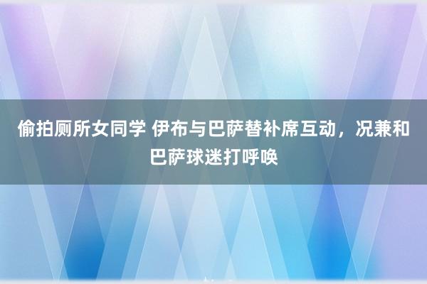 偷拍厕所女同学 伊布与巴萨替补席互动，况兼和巴萨球迷打呼唤