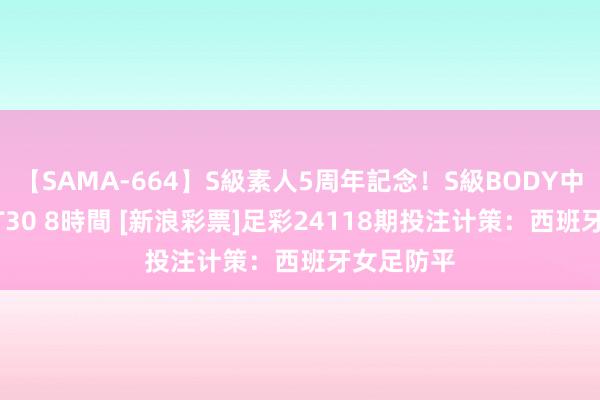 【SAMA-664】S級素人5周年記念！S級BODY中出しBEST30 8時間 [新浪彩票]足彩24118期投注计策：西班牙女足防平