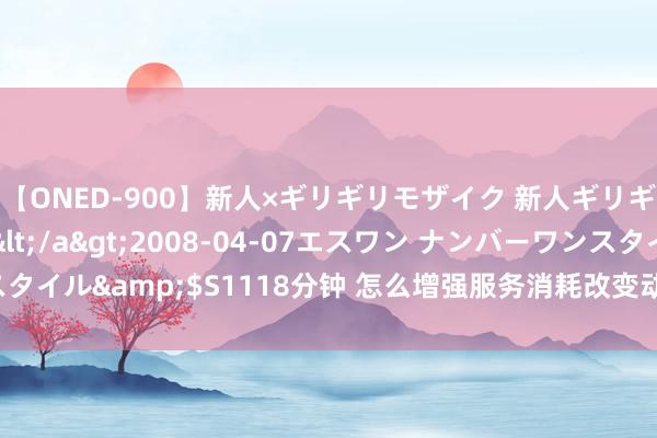 【ONED-900】新人×ギリギリモザイク 新人ギリギリモザイク Ami</a>2008-04-07エスワン ナンバーワンスタイル&$S1118分钟 怎么增强服务消耗改变动能？发改委强调三个主题词