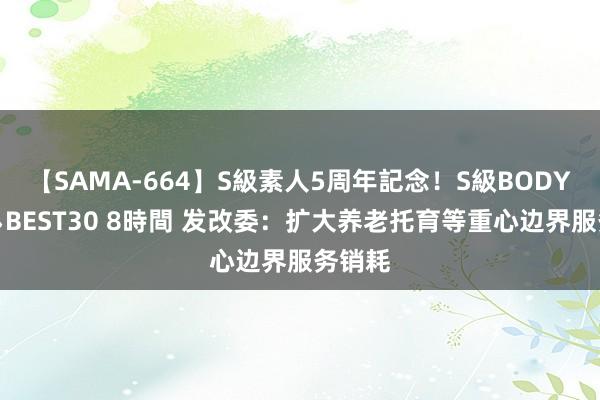 【SAMA-664】S級素人5周年記念！S級BODY中出しBEST30 8時間 发改委：扩大养老托育等重心边界服务销耗