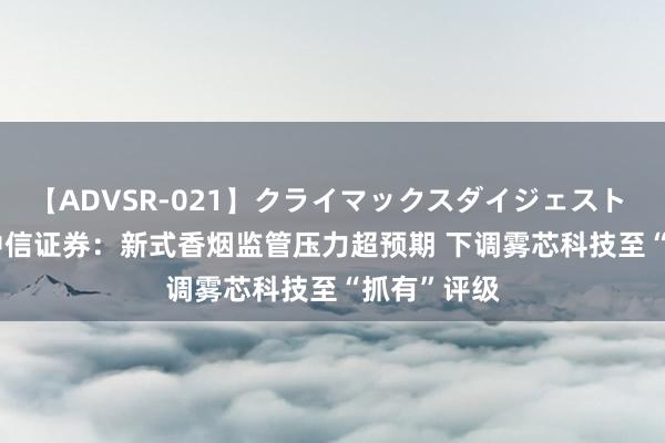 【ADVSR-021】クライマックスダイジェスト 姦鬼 ’10 中信证券：新式香烟监管压力超预期 下调雾芯科技至“抓有”评级