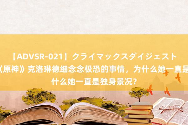 【ADVSR-021】クライマックスダイジェスト 姦鬼 ’10 《原神》克洛琳德细念念极恐的事情，为什么她一直是独身景况？