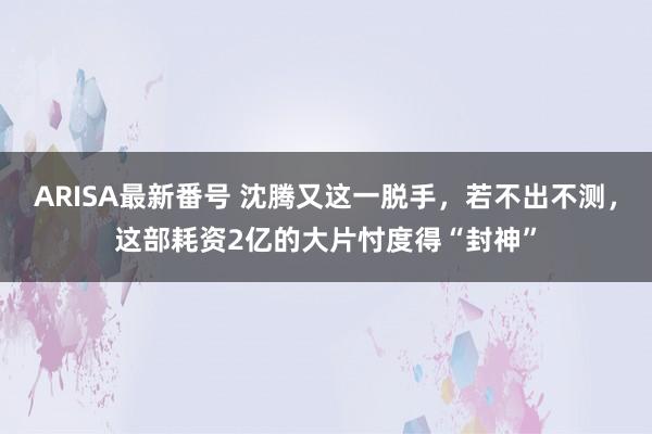 ARISA最新番号 沈腾又这一脱手，若不出不测，这部耗资2亿的大片忖度得“封神”