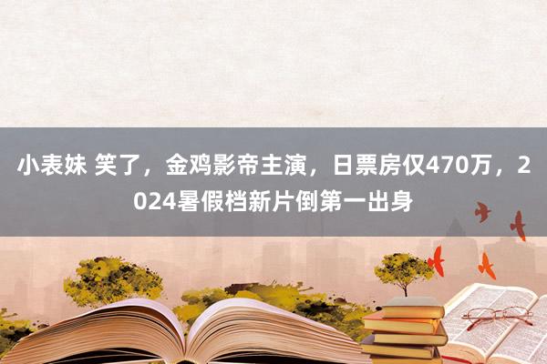 小表妹 笑了，金鸡影帝主演，日票房仅470万，2024暑假档新片倒第一出身