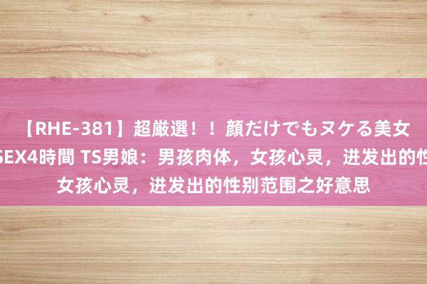 【RHE-381】超厳選！！顔だけでもヌケる美女の巨乳が揺れるSEX4時間 TS男娘：男孩肉体，女孩心灵，迸发出的性别范围之好意思