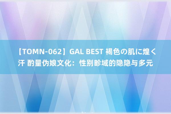 【TOMN-062】GAL BEST 褐色の肌に煌く汗 酌量伪娘文化：性别畛域的隐隐与多元