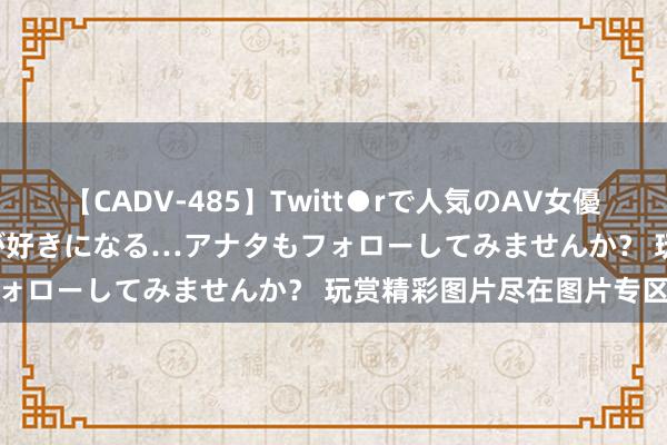 【CADV-485】Twitt●rで人気のAV女優 SNSでますますAV女優が好きになる…アナタもフォローしてみませんか？ 玩赏精彩图片尽在图片专区