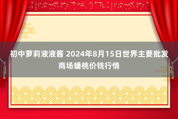 初中萝莉液液酱 2024年8月15日世界主要批发商场蟠桃价钱行情