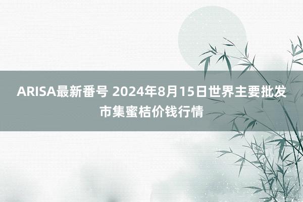 ARISA最新番号 2024年8月15日世界主要批发市集蜜桔价钱行情