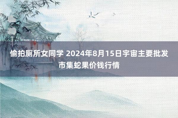 偷拍厕所女同学 2024年8月15日宇宙主要批发市集蛇果价钱行情