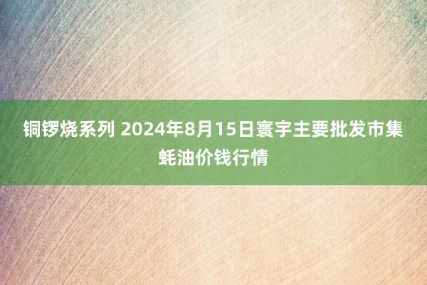 铜锣烧系列 2024年8月15日寰宇主要批发市集蚝油价钱行情