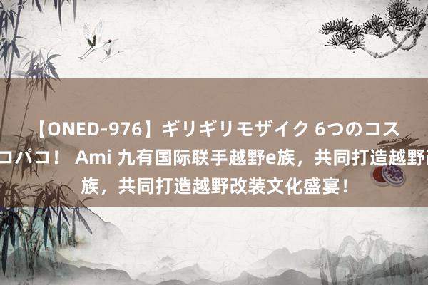 【ONED-976】ギリギリモザイク 6つのコスチュームでパコパコ！ Ami 九有国际联手越野e族，共同打造越野改装文化盛宴！