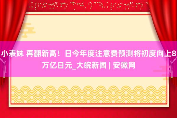 小表妹 再翻新高！日今年度注意费预测将初度向上8万亿日元_大皖新闻 | 安徽网