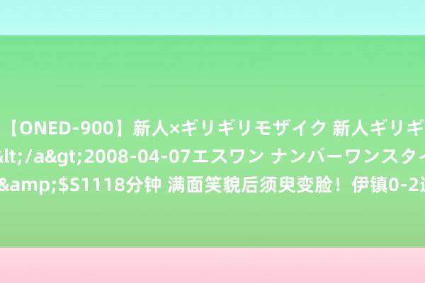 【ONED-900】新人×ギリギリモザイク 新人ギリギリモザイク Ami</a>2008-04-07エスワン ナンバーワンスタイル&$S1118分钟 满面笑貌后须臾变脸！伊镇0-2逾期，镜头给到刚加盟的菲利普斯...