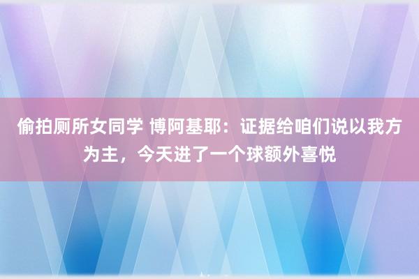 偷拍厕所女同学 博阿基耶：证据给咱们说以我方为主，今天进了一个球额外喜悦