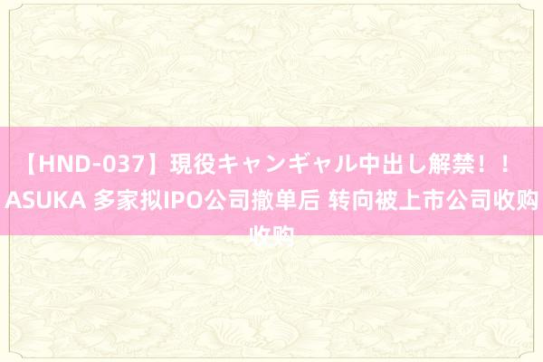 【HND-037】現役キャンギャル中出し解禁！！ ASUKA 多家拟IPO公司撤单后 转向被上市公司收购