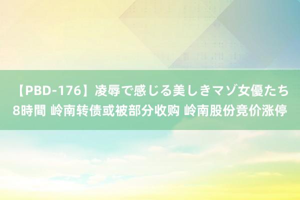 【PBD-176】凌辱で感じる美しきマゾ女優たち8時間 岭南转债或被部分收购 岭南股份竞价涨停