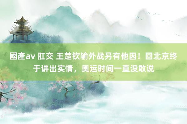 國產av 肛交 王楚钦输外战另有他因！回北京终于讲出实情，奥运时间一直没敢说