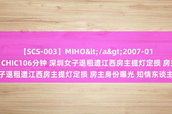 【SCS-003】MIHO</a>2007-01-10h.m.p&$SWEET CHIC106分钟 深圳女子退租遭江西房主提灯定损 房主身份曝光 知情东谈主爆内幕