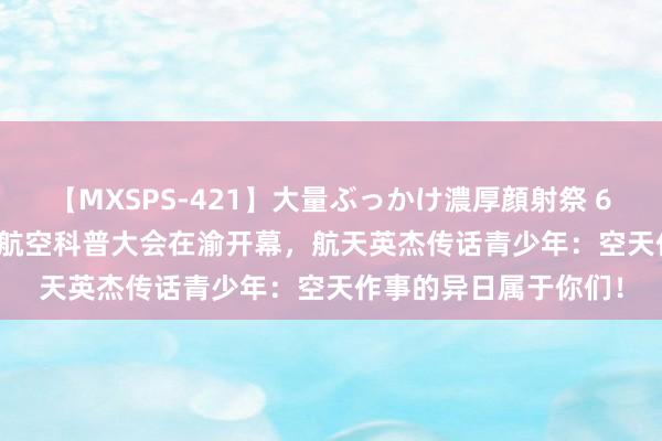 【MXSPS-421】大量ぶっかけ濃厚顔射祭 60人5時間 2024中国航空科普大会在渝开幕，航天英杰传话青少年：空天作事的异日属于你们！