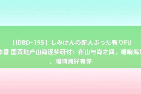 【IDBD-195】しみけんの新人ぶった斬りFUCK 6本番 国贸地产山海逐梦研讨：在山与海之间，唱响海好有你