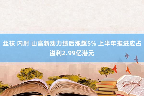 丝袜 内射 山高新动力绩后涨超5% 上半年推进应占溢利2.99亿港元