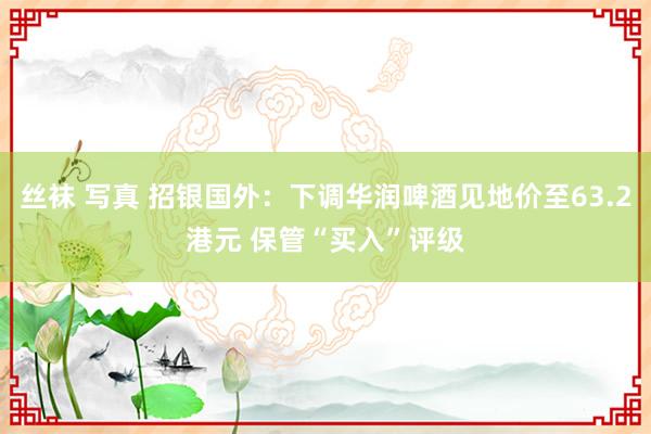 丝袜 写真 招银国外：下调华润啤酒见地价至63.2港元 保管“买入”评级