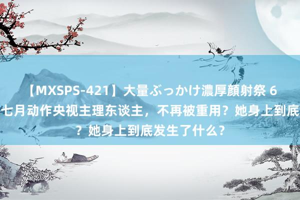 【MXSPS-421】大量ぶっかけ濃厚顔射祭 60人5時間 李七月动作央视主理东谈主，不再被重用？她身上到底发生了什么？