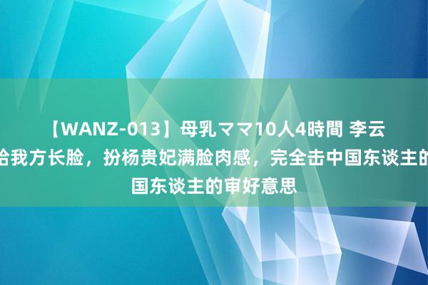 【WANZ-013】母乳ママ10人4時間 李云表央视太给我方长脸，扮杨贵妃满脸肉感，完全击中国东谈主的审好意思