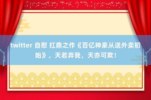 twitter 自慰 扛鼎之作《百亿神豪从送外卖初始》，天若弃我，天亦可欺！