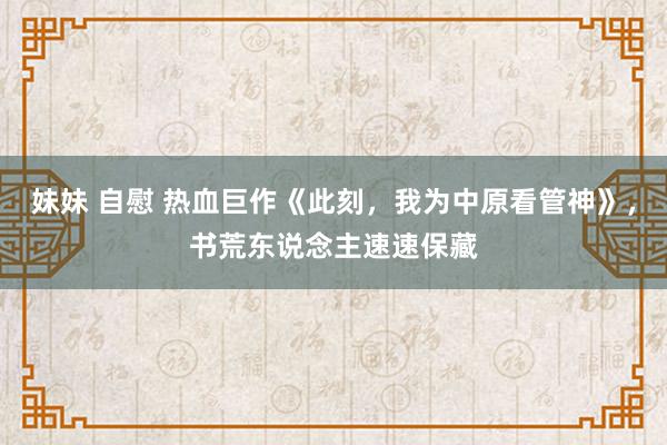 妹妹 自慰 热血巨作《此刻，我为中原看管神》，书荒东说念主速速保藏