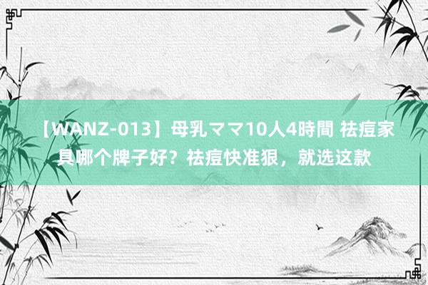 【WANZ-013】母乳ママ10人4時間 祛痘家具哪个牌子好？祛痘快准狠，就选这款