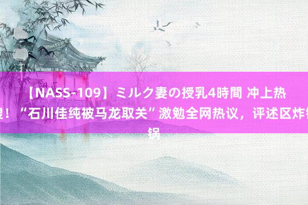 【NASS-109】ミルク妻の授乳4時間 冲上热搜！“石川佳纯被马龙取关”激勉全网热议，评述区炸锅