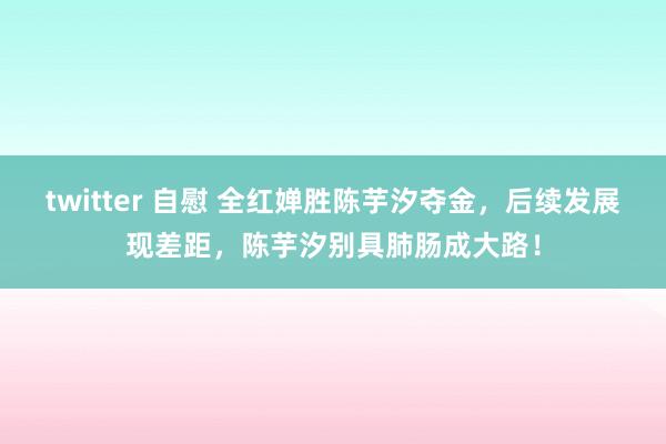 twitter 自慰 全红婵胜陈芋汐夺金，后续发展现差距，陈芋汐别具肺肠成大路！