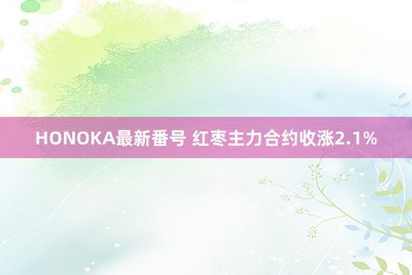 HONOKA最新番号 红枣主力合约收涨2.1%