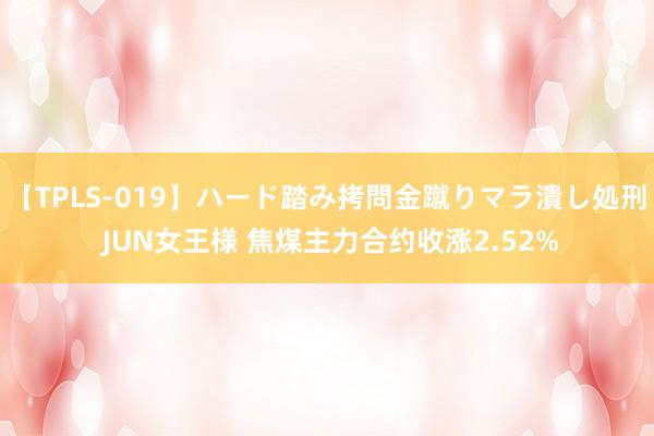 【TPLS-019】ハード踏み拷問金蹴りマラ潰し処刑 JUN女王様 焦煤主力合约收涨2.52%