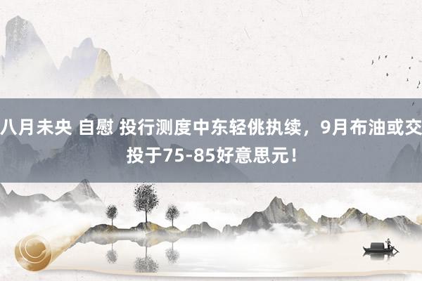 八月未央 自慰 投行测度中东轻佻执续，9月布油或交投于75-85好意思元！