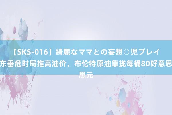 【SKS-016】綺麗なママとの妄想○児プレイ 中东垂危时局推高油价，布伦特原油靠拢每桶80好意思元