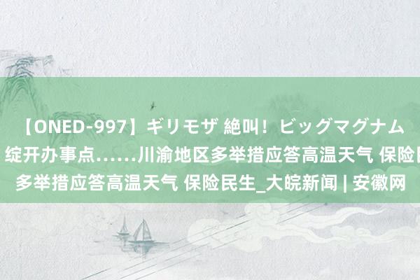 【ONED-997】ギリモザ 絶叫！ビッグマグナムFUCK Ami 调配给水、绽开办事点……川渝地区多举措应答高温天气 保险民生_大皖新闻 | 安徽网