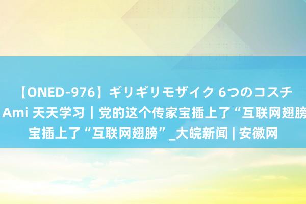 【ONED-976】ギリギリモザイク 6つのコスチュームでパコパコ！ Ami 天天学习｜党的这个传家宝插上了“互联网翅膀”_大皖新闻 | 安徽网