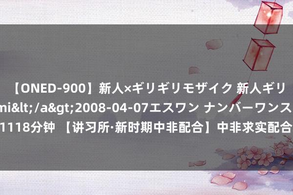 【ONED-900】新人×ギリギリモザイク 新人ギリギリモザイク Ami</a>2008-04-07エスワン ナンバーワンスタイル&$S1118分钟 【讲习所·新时期中非配合】中非求实配合大大莳植非洲国度的智力开采_大皖新闻 | 安徽网