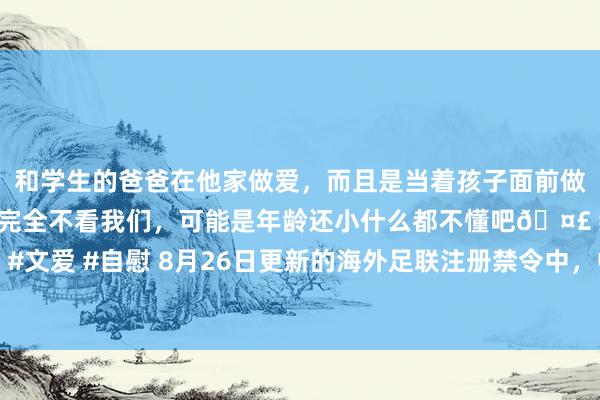 和学生的爸爸在他家做爱，而且是当着孩子面前做爱，太刺激了，孩子完全不看我们，可能是年龄还小什么都不懂吧? #同城 #文爱 #自慰 8月26日更新的海外足联注册禁令中，中甲球队无锡吴钩新列入清单