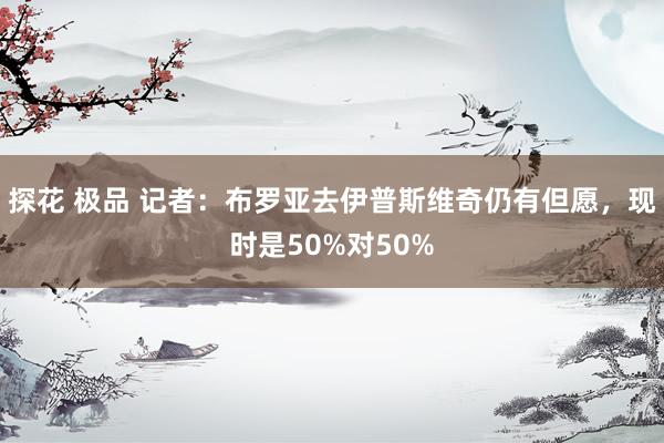 探花 极品 记者：布罗亚去伊普斯维奇仍有但愿，现时是50%对50%