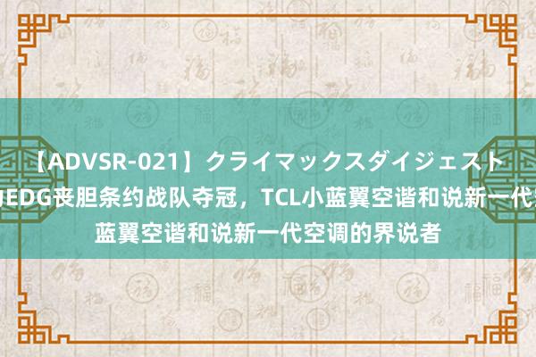 【ADVSR-021】クライマックスダイジェスト 姦鬼 ’10 助力EDG丧胆条约战队夺冠，TCL小蓝翼空谐和说新一代空调的界说者