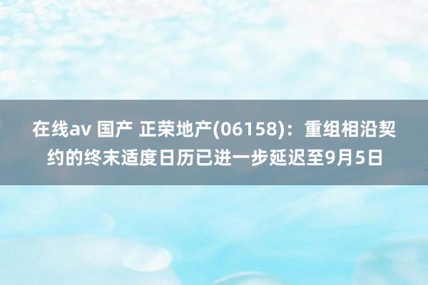 在线av 国产 正荣地产(06158)：重组相沿契约的终末适度日历已进一步延迟至9月5日